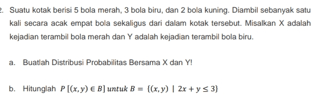 2. Suatu kotak berisi 5 bola merah, 3 bola biru, dan 2 bola kuning. Diambil sebanyak satu kali secara acak empat bola sekaligus dari dalam kotak tersebut. Misalkan X adalah kejadian terambil bola merah dan Y adalah kejadian terambil bola biru. a. Buatlah Distribusi Probabilitas Bersama X dan Y! b. Hitunglah P [(x,y) € B] untuk B = {(x,y) | 2x +y = 3} 