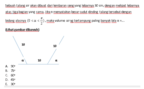 Sebuah talang air akan dibuat dari lembaran seng yang lebarnya 30 cm, dengan melipat lebarnya atas tiga bagian yang sama. Jika a menyatakan besar sudut dinding talang tersebut dengan bidang alasnya (0 <a <), maka volume air yg tertampung paling banyak bila a ... (Lihat gambar dibawah) 10 10 Q 10 a A. 90° B. 75° C. 60 D. 45° E. 30° 