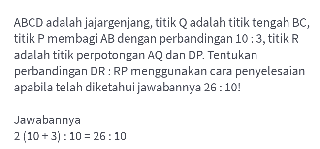 ABCD adalah jajargenjang, titik Q adalah titik tengah BC, titik P membagi AB dengan perbandingan 10:3, titik R adalah titik perpotongan AQ dan DP. Tentukan perbandingan DR: RP menggunakan cara penyelesaian apabila telah diketahui jawabannya 26:10! Jawabannya 2 (10 + 3) : 10 = 26:10 