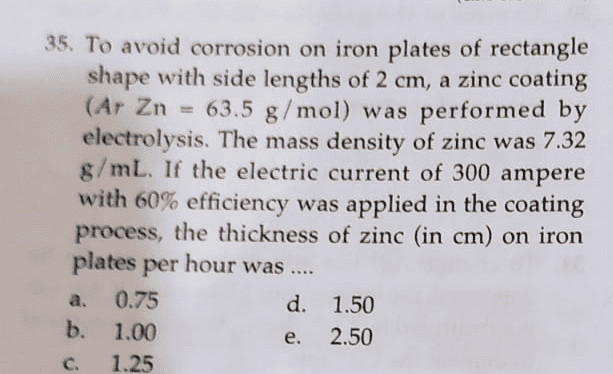 35. To avoid corrosion on iron plates of rectangle shape with side lengths of 2 cm, a zinc coating (Ar Zn = 63.5 g/mol) was performed by electrolysis. The mass density of zinc was 7.32 g/mL. If the electric current of 300 ampere with 60% efficiency was applied in the coating process, the thickness of zinc (in cm) on iron plates per hour was .... 0.75 d. 1.50 b. 1.00 2.50 1.25 a. e. C 