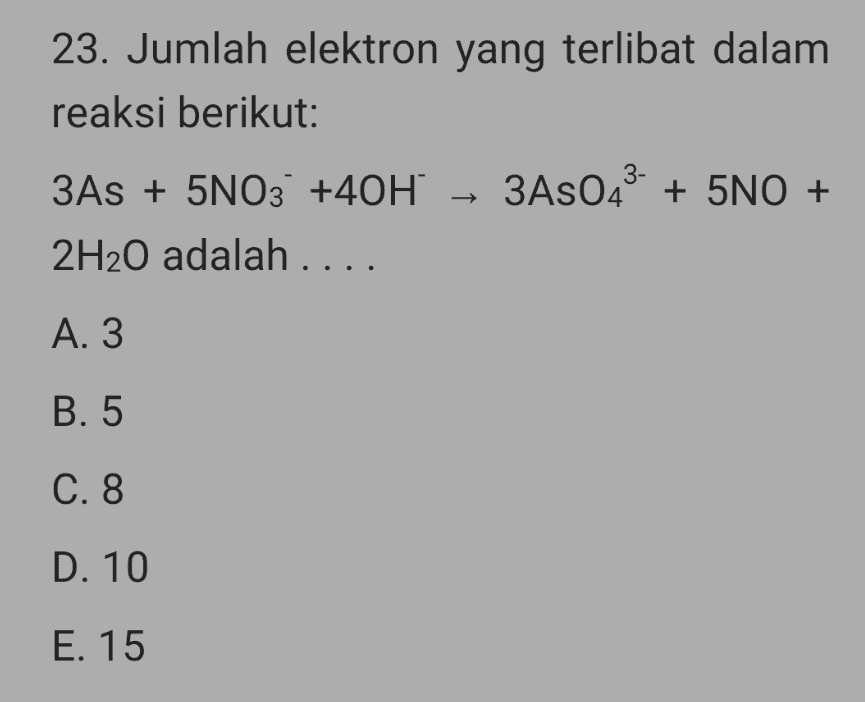 23. Jumlah elektron yang terlibat dalam reaksi berikut: 3As + 5NO3 +40H + 3A8043- + 5NO + 2H20 adalah .... A. 3 B. 5 C. 8 D. 10 E. 15 