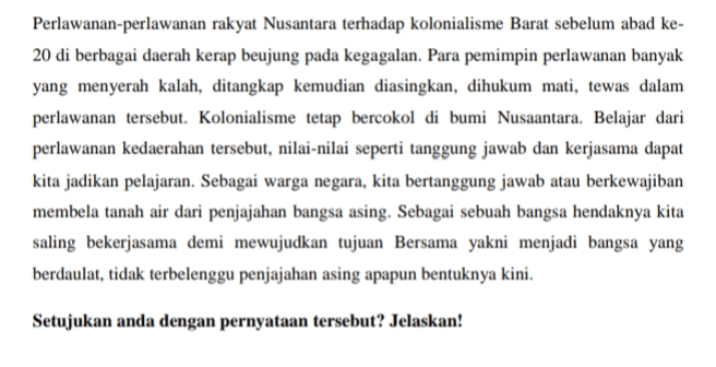 Perlawanan-perlawanan rakyat Nusantara terhadap kolonialisme Barat sebelum abad ke- 20 di berbagai daerah kerap beujung pada kegagalan. Para pemimpin perlawanan banyak yang menyerah kalah, ditangkap kemudian diasingkan, dihukum mati, tewas dalam perlawanan tersebut. Kolonialisme tetap bercokol di bumi Nusaantara. Belajar dari perlawanan kedaerahan tersebut, nilai-nilai seperti tanggung jawab dan kerjasama dapat kita jadikan pelajaran. Sebagai warga negara, kita bertanggung jawab atau berkewajiban membela tanah air dari penjajahan bangsa asing. Sebagai sebuah bangsa hendaknya kita saling bekerjasama demi mewujudkan tujuan Bersama yakni menjadi bangsa yang berdaulat, tidak terbelenggu penjajahan asing apapun bentuknya kini. Setujukan anda dengan pernyataan tersebut? Jelaskan! 