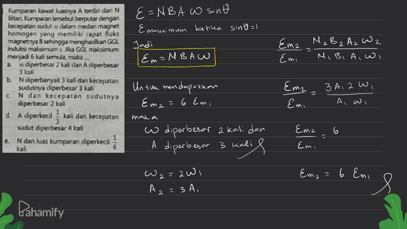 E=NBA W sint Emaksimum ketika sino=1 Jadi Em=MBAW 2 2 Ema MaB 2 Az Wz Emi Mi Bi Aiwi a. Kumparan kawat luasnya A terdiri dari N WaitanKumparan tersebut berputar dengan kecepatan sudut dalam medan magnet homogen yang memiliki rapat fluks magnetnya B sehingga menghasilkan GGL induksi maksimum e. lila GGL malesimum menjadi 6 kali semula, mala diperbesar 2 kali dan A diperbesar 3 kali b. Ndiperbanyak 3 kali dan kecepatan sudutriya diperbesar 3 kali N dan kecepatan sudutnya diperbesar 2 kali 4. A diperkecil kali dan kecepatan sudut diperbesar 4 kali 3 A, 2 wi Un twa mendapatkan =6 Emi c Eme Emi 11 Ema A w mak a Ema e N dan luas kumparan diperkecil wo diperbesar 2 kali dan A diperbesar 3 kali Emi kali Em₂=6 Em w 2=2wi A. = 3A, 2 Pahamify 