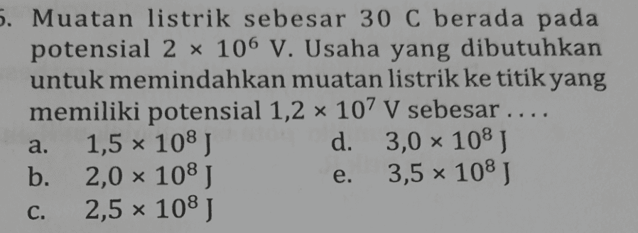 5. Muatan listrik sebesar 30 C berada pada potensial 2 x 106 V. Usaha yang dibutuhkan untuk memindahkan muatan listrik ke titik yang memiliki potensial 1,2 x 107 V sebesar .... 1,5 x 108 J d. 3,0 x 108J b. 2,0 x 108J 3,5 x 108J 2,5 x 108 J a. e. C. 