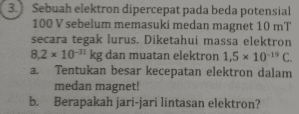 3.) Sebuah elektron dipercepat pada beda potensial 100 V sebelum memasuki medan magnet 10 mT secara tegak lurus. Diketahui massa elektron 8,2 x 10-51 kg dan muatan elektron 1,5 x 10-19 C. a. Tentukan besar kecepatan elektron dalam medan magnet! b. Berapakah jari-jari lintasan elektron? 