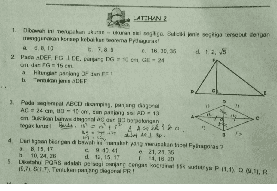 LATIHAN 2 1. Dibawah ini merupakan ukuran - ukuran sisi segitiga. Selidiki jenis segitiga tersebut dengan menggunakan konsep kebalikan teorema Pythagoras! a. 6, 8, 10 b. 7.8, 9 c. 16, 30, 35 d. 1.2, 15 2. Pada ADEF, FG I DE, panjang DG = 10 cm, GE = 24 cm, dan FG = 15 cm. a. Hitunglah panjang DF dan EF ! Tentukan jenis ADEF! . D 72 $ 52 15 3. Pada segiempat ABCD disamping, panjang diagonal 1) AC = 24 cm, BD = 10 cm, dan panjang sisi AD = 13 A cm. Buktikan bahwa diagonal AC dan BD berpotongan tegak lurus ! Buke. 13? Bukt 13² = 12 + + A Aansch 3 d.o. 9 142 16 dules Ae I BD. 4. Dari tigaan bilangan di bawah ini, manakah yang merupakan tripel Pythagoras ? a. 8, 15, 17 c. 9.40,41 e. 21, 28, 35 b. 10, 24, 26 d. 12, 15, 17 f. 14, 16, 20 Diketahui PQRS adalah persegi panjang dengan koordinat titik sudutnya P (1.1), Q (9.1). R (9,7), S(1,7). Tentukan panjang diagonal PR ! B 13 