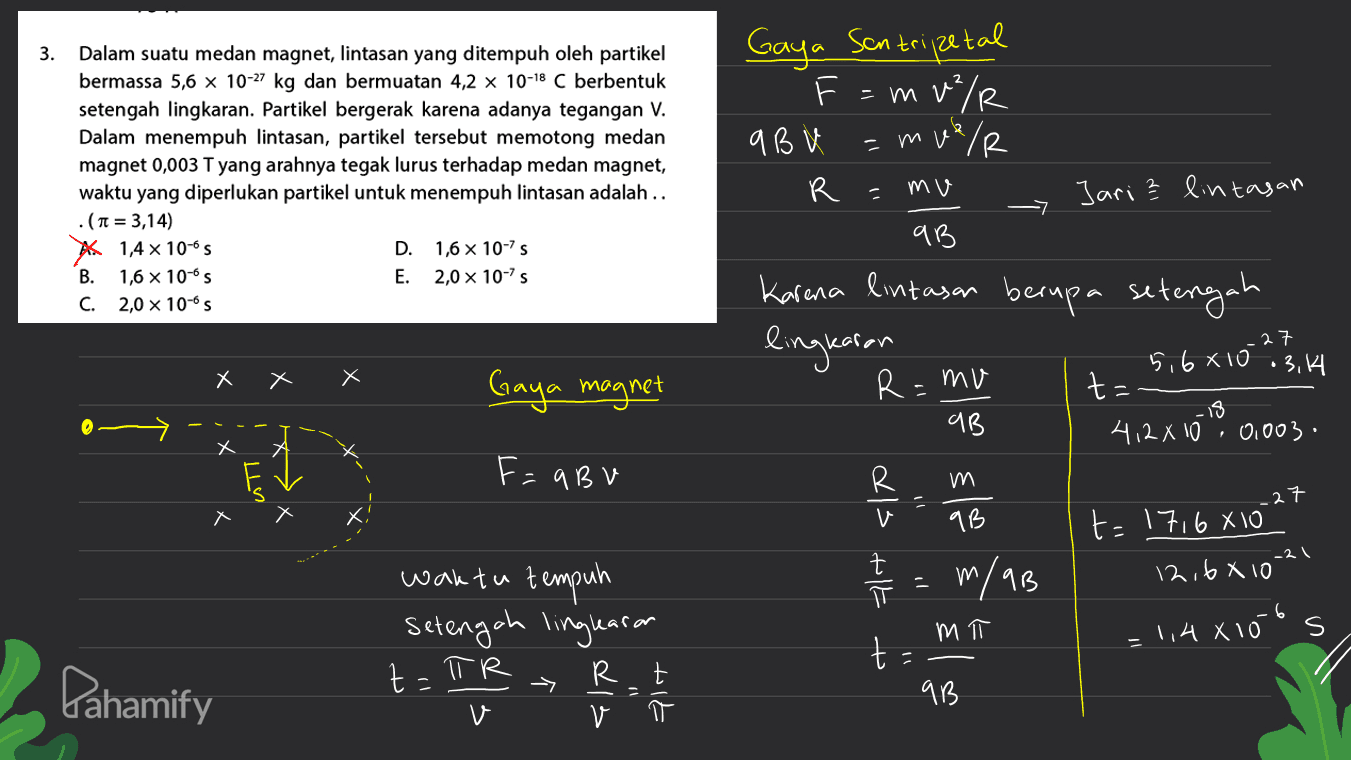 Gaya Scontripetal mu/R q BV = muer V 3. Dalam suatu medan magnet, lintasan yang ditempuh oleh partikel bermassa 5,6 x 10-27 kg dan bermuatan 4,2 x 10-18 C berbentuk setengah lingkaran. Partikel bergerak karena adanya tegangan V. Dalam menempuh lintasan, partikel tersebut memotong medan magnet 0,003 T yang arahnya tegak lurus terhadap medan magnet, waktu yang diperlukan partikel untuk menempuh lintasan adalah .. .(n = 3,14) A 1,4 x 10-05 D. 1,6 x 10-75 B. 1,6 X 10-S E. 2,0 x 10-75 C. 2,0 x 10-6S R = mu Jari ² lintasan qB Karina lintasan berupa setengah lingkaran 27 X Х Х Gaya magnet R=mv 5,6810 • 3.14 t: .18 412 X 10 0,003. qB ! Х F=aBu R m = .27 Alt <le 9B t=1716810 12,6810 -2 m יר m/aB waktu tempuh setengah linglearan R t v и 11 1,4X10 s t Pahamify t=TR - alt 717 9B V 