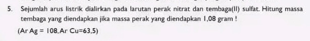 5. Sejumlah arus listrik dialirkan pada larutan perak nitrat dan tembaga(II) sulfat. Hitung massa tembaga yang diendapkan jika massa perak yang diendapkan 1,08 gram! (Ar Ag = 108. Ar Cu=63.5) 