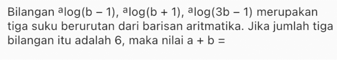 Bilangan alog(b − 1), alog(b + 1), alog(3b - 1) merupakan tiga suku berurutan dari barisan aritmatika. Jika jumlah tiga bilangan itu adalah 6, maka nilai a + b = 