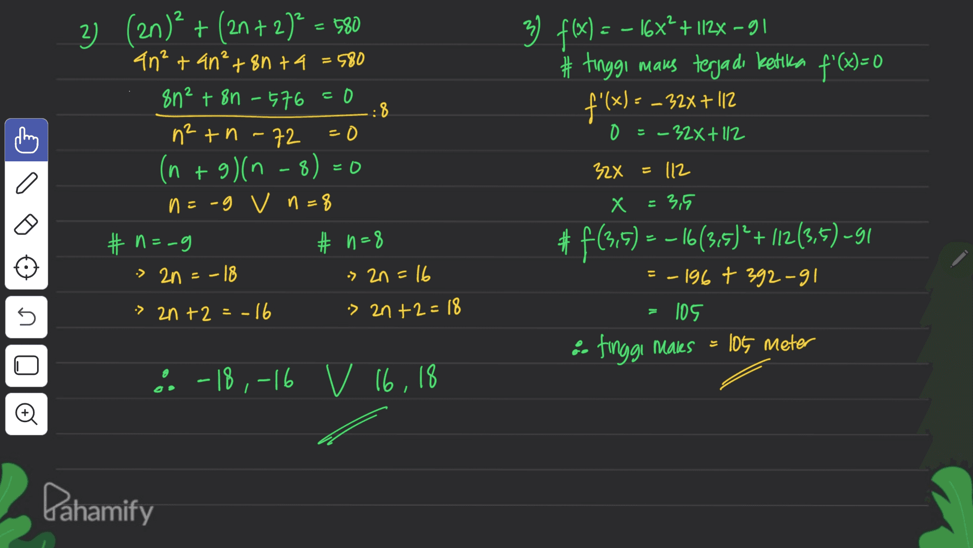 こ 3) f(x) = - 16x² + 112– 91 # tinggi maus terjadi ketika f'(x)=0 f'(x) = – 32x + 112 - - 0 = -32x + 112 2) (2n)2 + (2n + 2)= 580 an²+ an²+ 8n ta = 580 8n² + 8n - 576 = 0 :8 n2 tn-72 =0 (n + a)(n-8) n=-g v n=8 #n=-g #n=8 -> 2n =-18 » 2n=16 EO 32x = 112 Х = 3,5 #f(3,5) = -16(315) + (12(3,5) -91 = -196+ 392-91 5 » 2n+2 = -16 » 2n+2=18 105 •- tinggi Makes = 105 meter U & -18,-16 v 16, 18 Ø Pahamify 