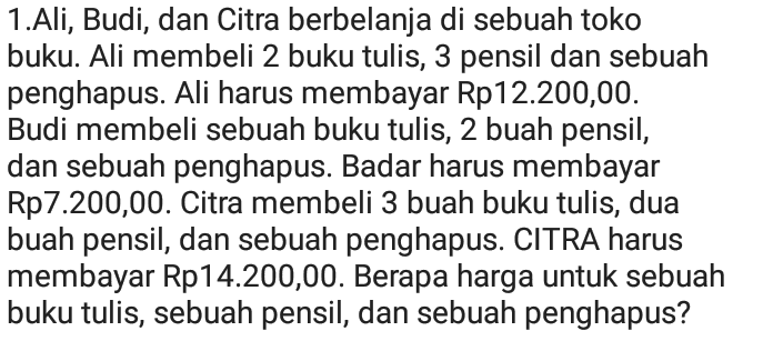 1.Ali, Budi, dan Citra berbelanja di sebuah toko buku. Ali membeli 2 buku tulis, 3 pensil dan sebuah penghapus. Ali harus membayar Rp12.200,00. Budi membeli sebuah buku tulis, 2 buah pensil, dan sebuah penghapus. Badar harus membayar Rp7.200,00. Citra membeli 3 buah buku tulis, dua buah pensil, dan sebuah penghapus. CITRA harus membayar Rp14.200,00. Berapa harga untuk sebuah buku tulis, sebuah pensil, dan sebuah penghapus? 
