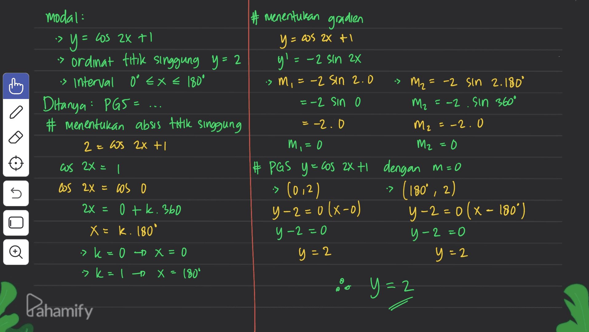 #menentukan gradien -> modal: -> y y= =Los 2x tl s ordinat titik singgung y = 2 is interval 0 < x < 180° Ditanya : PG5= # menentukan absis tatil singgung 2= ws 2x + us 2X = 1 los 2x = cos o 2x = 0 tk. 360 M2 는 y = 2X + - =ws 2X I y! =-2 sin 2x ism, =-2 Sin 2.0 > m₂ = -2 sin 2.180° =-2 sin M₂ = -2.sin 360° = -2.0 = -2.0 M,=0 M2=0 # PGS y = cos 2x tl dengan m=0 -> (012) (180°, 2) y-2=0(x-o) y -2 = 0 (x - 180°) -=0 y –2 = 0 y-2=0 y=2 y=2 y=2 •7 s 2 X = K. 180 -> k 0 D x = 0 > k=1 X = 180° 2 Pahamify 
