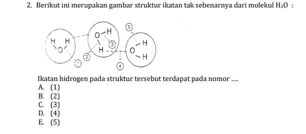 2. Berikut ini merupakan gambar struktur ikatan tak sebenarnya dari molekul H20 : O-H HH o' H H -H Ikatan hidrogen pada struktur tersebut terdapat pada nomor .... A. (1) B. (2) C. (3) D. (4) E. (5) 