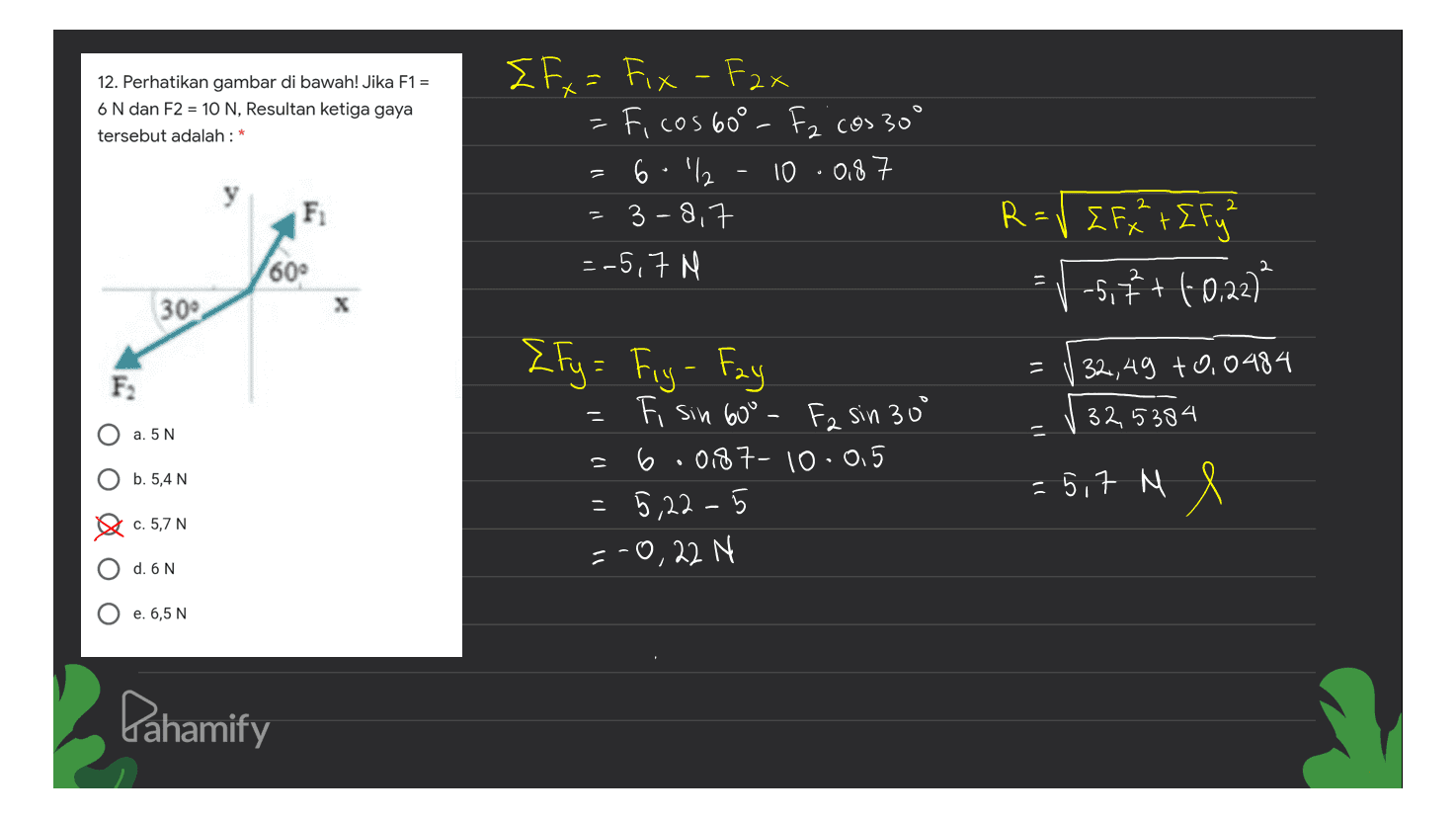 X 12. Perhatikan gambar di bawah! Jika F1 = 6 N dan F2 = 10 N, Resultan ketiga gaya tersebut adalah : * { Fx = Fix - Fax = Ficos 60° - Fz cos 30° 6.1% 10.08 3-8,7 =-5,7 N F R = √ [F2 + [ Fy? ΣF+ ΣF -5,6 + (-0,22) 60° 30° X 11 32,49 +0,0484 F2 -- ! 325384 a. 5 N ין {Fy= Fry - Fay { Fig Fi sin 600 F2 sin 30° = 6.0187- 10.05 -5,22-5 = -0,22 N b. 5,4 N = 5,7 M S c. 5,7 N d. 6 N e. 6,5 N Pahamify 