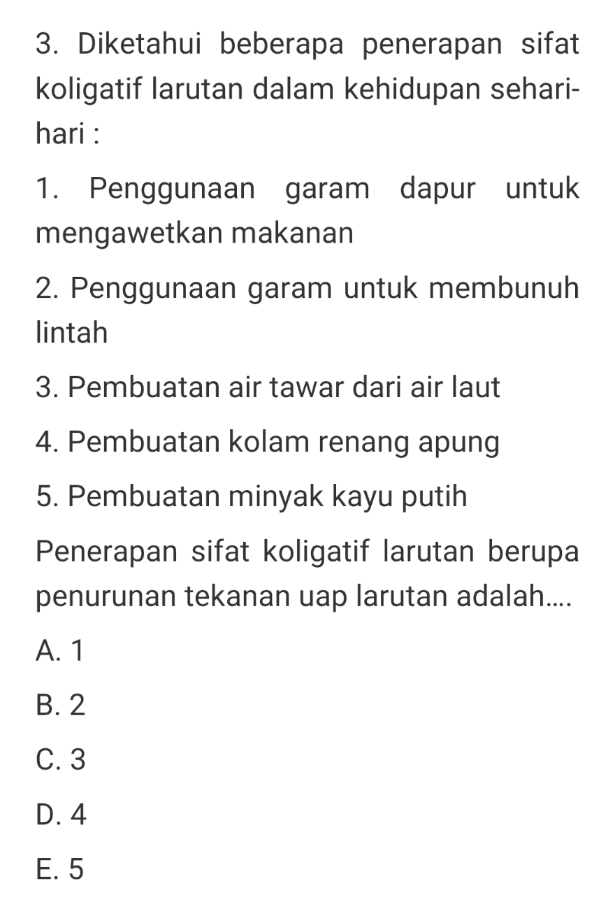 3. Diketahui beberapa penerapan sifat koligatif larutan dalam kehidupan sehari- hari : 1. Penggunaan garam dapur untuk mengawetkan makanan 2. Penggunaan garam untuk membunuh lintah 3. Pembuatan air tawar dari air laut 4. Pembuatan kolam renang apung 5. Pembuatan minyak kayu putih Penerapan sifat koligatif larutan berupa penurunan tekanan uap larutan adalah.... A. 1 B. 2 C. 3 D. 4 E. 5 