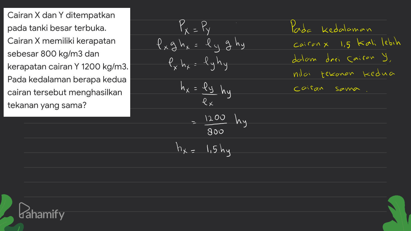 Cairan X dan Y ditempatkan pada tanki besar terbuka. Cairan X memiliki kerapatan sebesar 800 kg/m3 dan kerapatan cairan Y 1200 kg/m3. Pada kedalaman berapa kedua cairan tersebut menghasilkan tekanan yang sama? Px = Py ex g hx = ly g hy ex nx lyhy S Pada kedalaman caironx 1,5 kali lebih dalam dari cairan y, nilai tekanan kedua ' hx = ly hy cairan sama ex 1200 800 hy hx= 1,5 hy Pahamify 