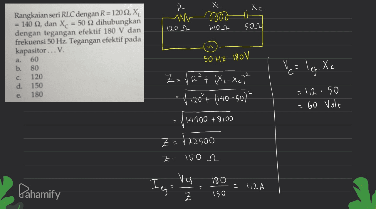 Xr Xc M 120h 0000 1402 501 Rangkaian seri RLC dengan R=12022, X, = 140 2, dan Xc = 50 12 dihubungkan dengan tegangan efektif 180 V dan frekuensi 50 Hz. Tegangan efektif pada kapasitor... V. 60 b. 80 120 d. 150 180 50 HZ 180 V V= leg. Xo Z= VR² + (x2-xc)² V ! 120% (140-507² =112.50 = 60 Volt 14400 + 8100 Z=122500 z = 150 R 180 Pahamify Ieg: Veg Z 크 112A 150 