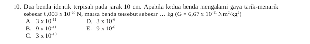 10. Dua benda identik terpisah pada jarak 10 cm. Apabila kedua benda mengalami gaya tarik-menarik sebesar 6,003 x 10-20 N, massa benda tersebut sebesar ... kg (G = 6,67 x 10" Nm /kg) A. 3 x 10-11 D. 3 x 106 B. 9 x 10-11 E. 9 x 10 C. 3 x 100 