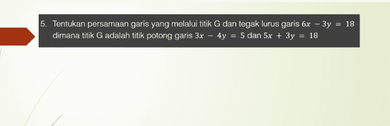 = 5. Tentukan persamaan garis yang melalui titik G dan tegak lurus garis 6x – 3y = 18 dimana titik G adalah titik potong garis 3x – 4y = 5 dan 5x + 3y = 18 