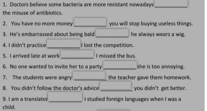 1. Doctors believe some bacteria are more resistant nowadays the misuse of antibiotics. 2. You have no more money you will stop buying useless things. he always wears a wig. 3. He's embarrassed about being bald 4. I didn't practice I lost the competition. 5. I arrived late at work I missed the bus. she is too annoying. 6. No one wanted to invite her to a party 7. The students were angry 8. You didn't follow the doctor's advice the teacher gave them homework. you didn't get better. I studied foreign languages when I was a 9. I am a translator child. 