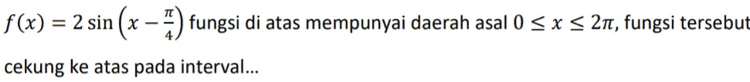 Nilai maksimum fungsi f(x) = 6 sin x + 8 cos x adalah... = 
f(x) = - sin(x – It) titik balik minimum fungsi f untuk 0 < x < 2n adalah... 
f(x) = 2 sin (x – 5) fungsi di atas mempunyai daerah asal 0 < x < 21, fungsi tersebut cekung ke atas pada interval... 