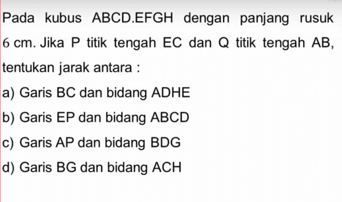 Pada kubus ABCD.EFGH dengan panjang rusuk 6 cm. Jika P titik tengah EC dan Q titik tengah AB, tentukan jarak antara : a) Garis BC dan bidang ADHE b) Garis EP dan bidang ABCD c) Garis AP dan bidang BDG d) Garis BG dan bidang ACH 
