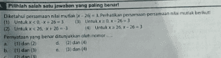 Pilihlah salah satu jawaban yang paling benart Diketahui persamaan nilai mutlak -26-3. Perhatikan persamaan persamaan nimak berikut 1) Untuk x<0-26 - 3 13 Ux 20 x-26 3 02 Untuk x < 26,+26-3 14 Untuk x 26 x 26 - 3 Pernyataan yang benar ditunjukkan oleh nomor... a(1) dan (2) d) dan 10 b. (1) dan ( (3) den Pidan 