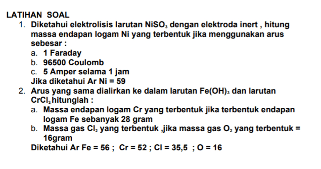 LATIHAN SOAL 1. Diketahui elektrolisis larutan NISO, dengan elektroda inert, hitung massa endapan logam Ni yang terbentuk jika menggunakan arus sebesar : a. 1 Faraday b. 96500 Coulomb C. 5 Amper selama 1 jam Jika diketahui Ar Ni = 59 2. Arus yang sama dialirkan ke dalam larutan Fe(OH), dan larutan CrCl, hitunglah : a. Massa endapan logam Cr yang terbentuk jika terbentuk endapan logam Fe sebanyak 28 gram b. Massa gas Cl2 yang terbentuk ,jika massa gas O2 yang terbentuk = 16gram Diketahui Ar Fe = 56; Cr = 52 ; CI = 35,5 ; 0 = 16 