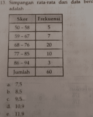 5 11 L 30.5 50,5 0,5 Tos 805 Dari diagram di atas mediannya adalah a 63 b. 62,5 c 64,5 d65 65 5 
7. Perhatikan tabel berikut Frekuensi Nilai 1 - 10 3 11 - 20 5 21 - 30 8 OIN 31 - 40 7 4 41 - 50 51 - 60 12 61 - 70 6 71 - 80 5 Standar deviasi dari data tersebut adalah a 10,52 b. 20,52 c30,52 d 40,52 e 50,52 
13. Simpangan rata-rata dari data beril adalah Frekuensi 5 Skor 50 - 58 59 - 67 68 - 76 7 20 77 - 85 10 3 86-94 Jumlah 60 a 75 b. 8,5 c 9,5 d. 10,9 e 11.9 