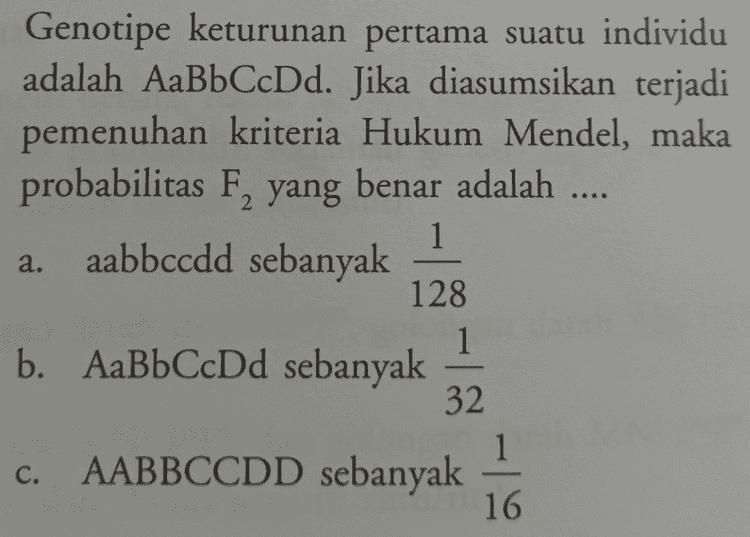 ... Disilangkan dua tanaman kacang kapri bersifat heterozigot untuk karakter bentuk polong dan warna polong. Rasio genotipe dari hasil persilangan tersebut adalah G_I_ : 9 buah b. G_I_ : 3 buah G_ii : 9 buah d. ggii : 3 buah e. ggI_ : 9 buah a. C. 
Genotipe keturunan pertama suatu individu adalah AaBbCcDd. Jika diasumsikan terjadi pemenuhan kriteria Hukum Mendel, maka probabilitas F, yang benar adalah .... aabbccdd sebanyak 128 1 b. AaBbCcDd sebanyak 32 1 a. - c. AABBCCDD sebanyak 16 
Disilangkan ayam berpial walnut (PPRr) dengan ayam berpial gerigi (ppRr). Kemungkinan keturunan yang memiliki fenotipe sama dengan induk adalah .... 25% d. 100% b. 75% 50% 37,5% a. e. C. Jika terjadi persilangan AABBCCC dengan aabbcc, maka kemungkinan dihasilkan keturunan AaBbCc adalah .... 1 1 d. 4 1 1 b. 2 8 1 a. - e. C. 32 