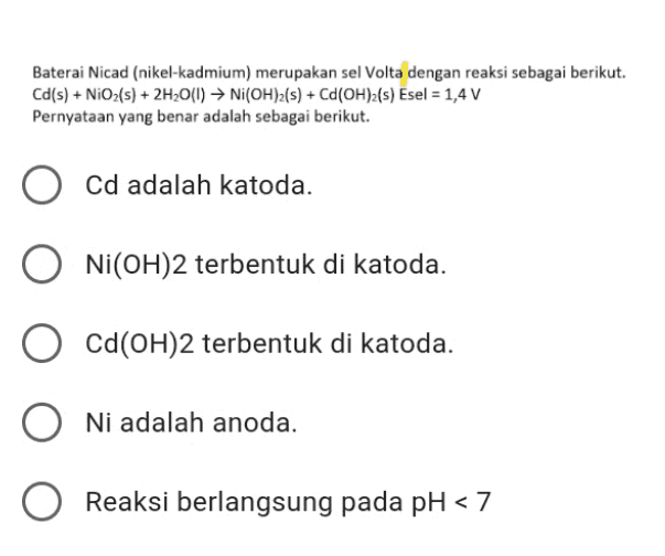Baterai Nicad (nikel-kadmium) merupakan sel Volta dengan reaksi sebagai berikut. Cd(s) + NiO2(s) + 2H2O(1) ► Ni(OH)2(s) + Ca(OH)z(s) Esel = 1,4 V Pernyataan yang benar adalah sebagai berikut. Cd adalah katoda. Ni(OH)2 terbentuk di katoda. Cd(OH)2 terbentuk di katoda. Ni adalah anoda. O Reaksi berlangsung pada pH <7 