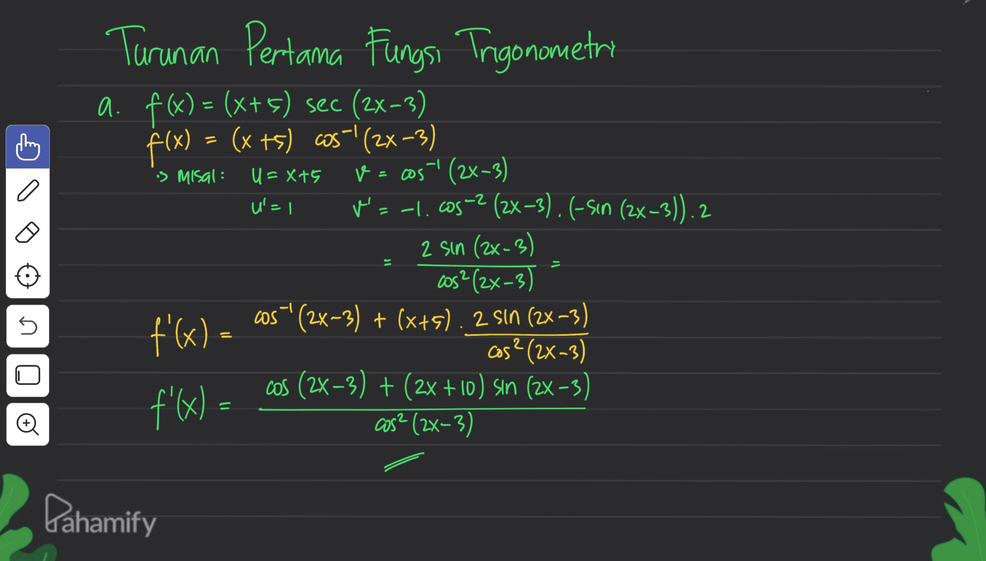 is misal: U=X+5 U=1 Turunan Pertama Fungsi Trigonometri a. f(x) = (x+5) sec (2x-3) f(x) = (x +5) cos! (2x-3) V = cos! (2x-3) Na -1..cos -? (2x-3). (-Sin (2x-3)). 2 2 sin (2x-3) cos²(2x-3) f'(x) = cos" (2x-3) + (x+5). 2 sin (2x-3) cos? (2x-3) cos (2x-3) + (2x + 10) sin (2x-3) f'(x) = cos? (2x-3) 5 et U 1) Pahamify 