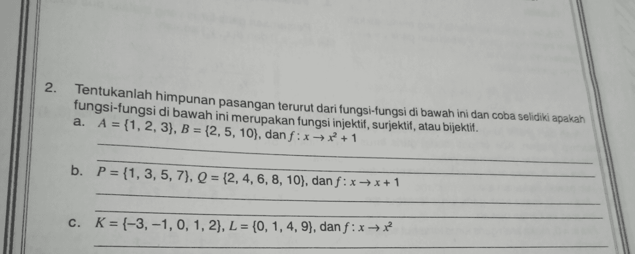 . 2. Tentukanlah himpunan pasangan terurut dari fungsi-fungsi di bawah ini dan coba selidiki apakah fungsi-fungsi di bawah ini merupakan fungsi injektif, surjektif, atau bijektif. a. A = {1, 2, 3}, B = {2,5, 10}, dan f: x + x + 1 b. P = {1, 3, 5, 7}, Q = {2, 4, 6, 8, 10}, dan f: x + x + 1 c. K={-3,-1, 0, 1, 2}, L = {0, 1, 4, 9}, dan f : x + x2 