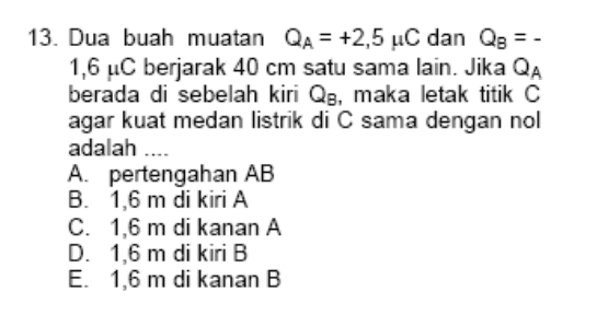 13. Dua buah muatan QA = +2,5 C dan Q3 = - 1,6 uC berjarak 40 cm satu sama lain. Jika QA berada di sebelah kiri Q3, maka letak titik C agar kuat medan listrik di C sama dengan nol adalah .... A. pertengahan AB B. 1,6 m di kiri A C. 1,6 m di kanan A D. 1,6 m di kiri B E. 1,6 m di kanan B 