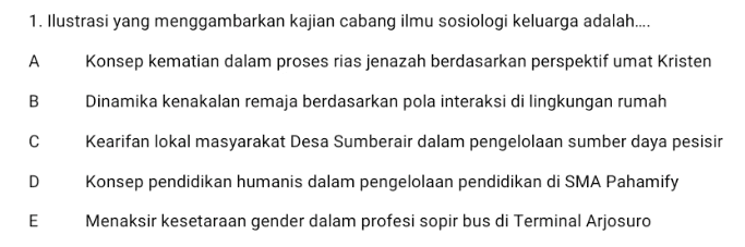 1. Ilustrasi yang menggambarkan kajian cabang ilmu sosiologi keluarga adalah.... A Konsep kematian dalam proses rias jenazah berdasarkan perspektif umat Kristen B Dinamika kenakalan remaja berdasarkan pola interaksi di lingkungan rumah с Kearifan lokal masyarakat Desa Sumberair dalam pengelolaan sumber daya pesisir D Konsep pendidikan humanis dalam pengelolaan pendidikan di SMA Pahamify Menaksir kesetaraan gender dalam profesi sopir bus di Terminal Arjosuro E 