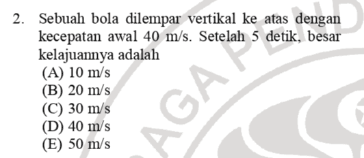 2. Sebuah bola dilempar vertikal ke atas dengan kecepatan awal 40 m/s. Setelah 5 detik, besar kelajuannya adalah (A) 10 m/s (B) 20 m/s (C) 30 m/s (D) 40 m/s (E) 50 m/s AGAMA 