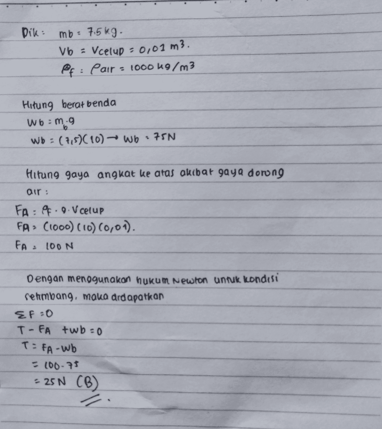 Dik: mb: 7.5kg. Vb = Vcelup = 0,01 m3. pf: Pair = 1000 kg/m3 Hitung berat benda Wo:m:9 Wb : (7,5)(10) - Wb : 75N 6 Hitung gaya angkat ke atas akibat gaya dorong air: FA : Pf. 9. V celup FA> (1000) (10) (0,01). FA= 100N Dengan menggunakan hukum Newton untuk kondisi sehmbang, maka drdapatkan EF=0 T-FA twb=0 T=FA-Wb 100-75 - 25N (B) 