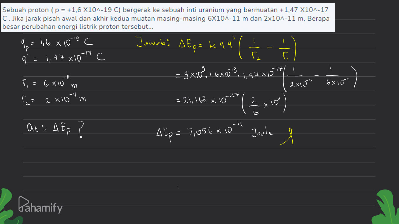 lg Jawab: AEp= kaq Sebuah proton (p = +1,6 X10^-19 C) bergerak ke sebuah inti uranium yang bermuatan +1,47 X101-17 C. Jika jarak pisah awal dan akhir kedua muatan masing-masing 6X104-11 m dan 2x10^-11 m, Berapa besar perubahan energi listrik proton tersebut... qp = 1,6 8 10-19 C q 1,47 X10 C ra r 17 - 9X10% 1,6X109 -|| r, = 6 x 10 m 6810" 2 X16 "m =21,168 x 10 2 4 ( -17 - 1,47 X10 " ) 2x10" .27 - 2 ( x 10" 6 -16 Dit: AEp ? AEp = 7,056810 Jaile 1 l Pahamify 