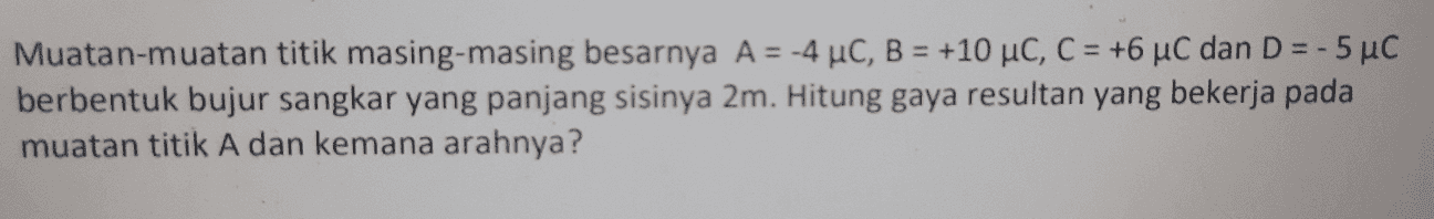 Muatan-muatan titik masing-masing besarnya A = -4 °C, B = +10 uc, C = +6 uC dan D = -5 uc berbentuk bujur sangkar yang panjang sisinya 2m. Hitung gaya resultan yang bekerja pada muatan titik A dan kemana arahnya? 