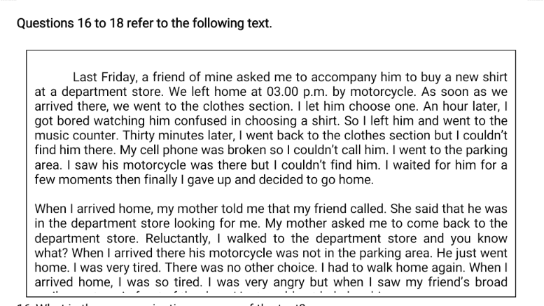 Questions 16 to 18 refer to the following text. Last Friday, a friend of mine asked me to accompany him to buy a new shirt at a department store. We left home at 03.00 p.m. by motorcycle. As soon as we arrived there, we went to the clothes section. I let him choose one. An hour later, got bored watching him confused in choosing a shirt. So I left him and went to the music counter. Thirty minutes later, I went back to the clothes section but I couldn't find him there. My cell phone was broken so I couldn't call him. I went to the parking area. I saw his motorcycle was there but I couldn't find him. I waited for him for a few moments then finally I gave up and decided to go home. When I arrived home, my mother told me that my friend called. She said that he was in the department store looking for me. My mother asked me to come back to the department store. Reluctantly, I walked to the department store and you know what? When I arrived there his motorcycle was not in the parking area. He just went home. I was very tired. There was no other choice. I had to walk home again. When I arrived home, I was so tired. I was very angry but when I saw my friend's broad 