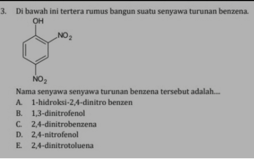 3. Di bawah ini tertera rumus bangun suatu senyawa turunan benzena. OH _NO2 NO2 Nama senyawa senyawa turunan benzena tersebut adalah.... A. 1-hidroksi-2,4-dinitro benzen B. 1,3-dinitrofenol C. 2,4-dinitrobenzena D. 2,4-nitrofenol E. 2,4-dinitrotoluena 