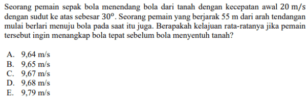 Seorang pemain sepak bola menendang bola dari tanah dengan kecepatan awal 20 m/s dengan sudut ke atas sebesar 30°. Seorang pemain yang berjarak 55 m dari arah tendangan mulai berlari menuju bola pada saat itu juga. Berapakah kelajuan rata-ratanya jika pemain tersebut ingin menangkap bola tepat sebelum bola menyentuh tanah? A. 9,64 m/s B. 9,65 m/s c. 9,67 m/s D. 9,68 m/s E. 9,79 m/s 