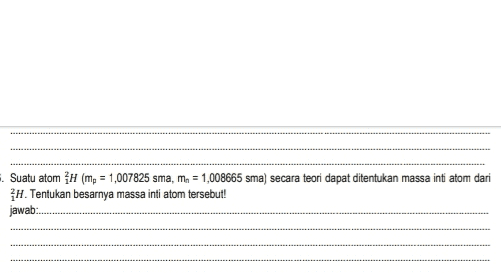 = Suatu atom H (mp = 1,007825 sma, ma = 1,008665 sma) secara teori dapat ditentukan massa inti atom dari H. Tentukan besarnya massa inti atom tersebut! jawab: 