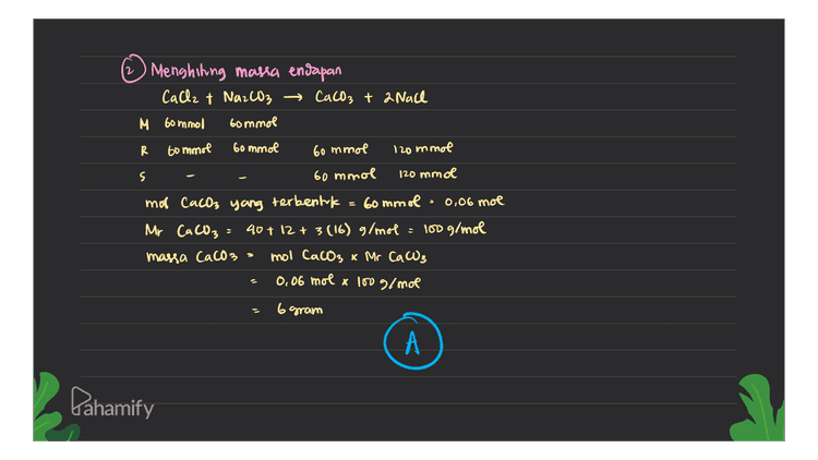 2 Menghiting massa endapan CaCl2 + Na2CO3 → CaCO3 + 2 Nach M 60mmol bommol R 60 mmol 60 mmol 60 mmol 120 mmol = s 60 mmol 120 mmol mot CaCO3 yang terbentuk 60mmol 0,06 mol Mr CaCO3 40+ 12 + 3(16) g/mol = 100 g/mol massa CaCO3 mol Cacos x Mr CaCO3 0,06 mol x 100 g/mol 6 gram А Pahamify 
Ksp CaCO3 : bommol Doka Cach → 0,6M, 100ml 2,8.10^9 Na2CO3 → 0.6M 100 ml Dit= Massa zat yang mengendap ? db - Menentukan nilai Ose reaksi untuk mengetahui apakah terbentuk endapan mol Calle = 0,6m x lou ml 60 mmol mol Na2CO3 = 0,6Mx lou ni Go mmol [ [cache] dalam campuran - mol 0,3 M (Na2CO3 U total 2ooml CaCO3 Ca 2+ + CO32- csp = [la?] [63") [0.3)(0,3) 9x10-2 Karena nilai Osp> Esp, maka endapan akan terbentuk ketika Calle dicampurkan dengan Na2CO3. z Lahamify 