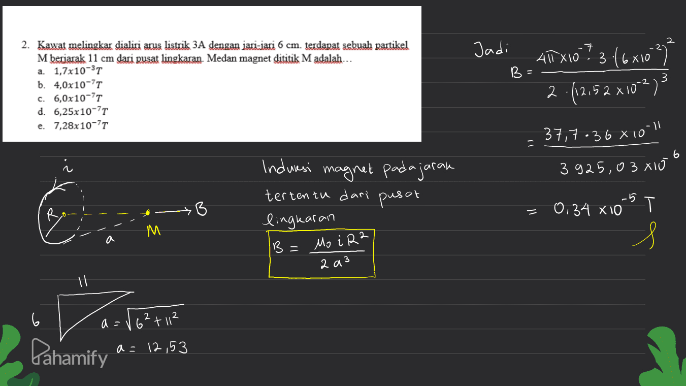 - 7 Jadi B А 2. Kawat melingkar dialiri arus listrik 3A dengan jari-jari 6 cm. terdapat sebuah partikel M berjarak 11 cm dari pusat lingkaran Medan magnet dititik M adalah... a. 1,7x10-31 b. 4,0x10-7T c. 6,0x10-71 d. 6,25x10-7T e. 7,28x10-77 ANTX10 ? 3 (6x10²) 3 2.(12,52 x 10-23 37,7-36 8 10-1 3 6 3 925,0 3 x10 6 Indwasi magnet padajaran tertentu dari pusat lingkaran B -5 0:34 X10 = T s B = Mo i R2 2 a 3 il 6 a = ./6²+112 a=12,53 Pahamify 