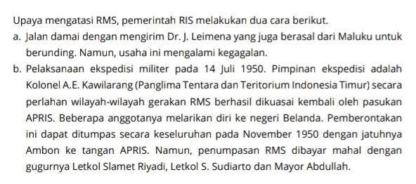 Upaya mengatasi RMS, pemerintah RIS melakukan dua cara berikut. a. Jalan damai dengan mengirim Dr. J. Leimena yang juga berasal dari Maluku untuk berunding. Namun, usaha ini mengalami kegagalan. b. Pelaksanaan ekspedisi militer pada 14 Juli 1950. Pimpinan ekspedisi adalah Kolonel A.E. Kawilarang (Panglima Tentara dan Teritorium Indonesia Timur) secara perlahan wilayah-wilayah gerakan RMS berhasil dikuasai kembali oleh pasukan APRIS. Beberapa anggotanya melarikan diri ke negeri Belanda. Pemberontakan ini dapat ditumpas secara keseluruhan pada November 1950 dengan jatuhnya Ambon ke tangan APRIS. Namun, penumpasan RMS dibayar mahal dengan gugurnya Letkol Slamet Riyadi, Letkol S. Sudiarto dan Mayor Abdullah. 