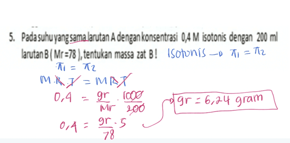 5. Pada suhu yang sama larutan A dengan konsentrasi 0,4 M isotonis dengan 200 ml larutan B(Mr =78 ), tentukan massa zat B! Isotonis --D 71 - 712 T = T2 MRJ -MAP gr 1000 gr=6,24 gram Mr 200 = 2 0,4 0,4 = gros . 78 