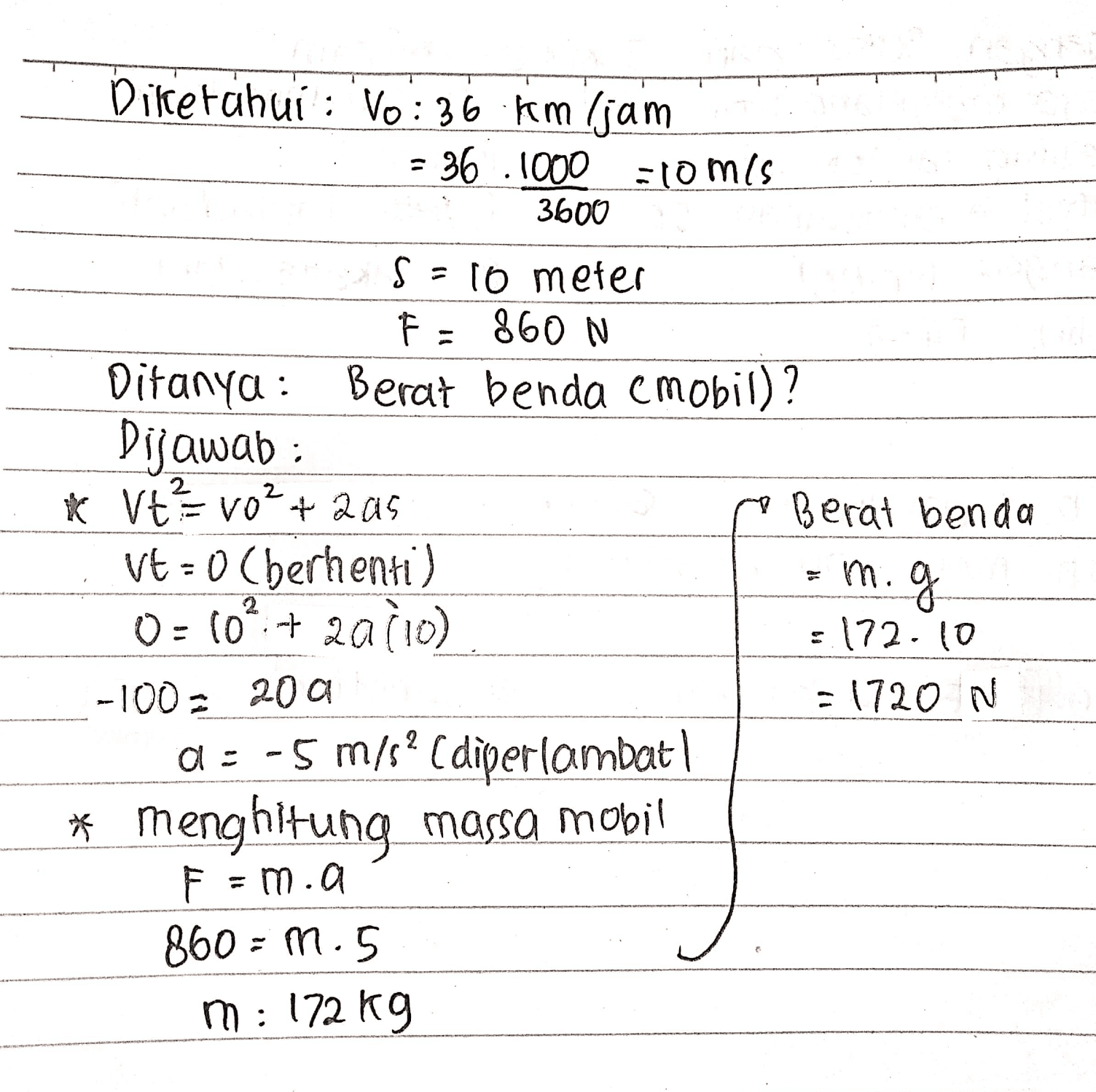 Diketahui : Vo: 36 kmljam - 36.1000 =10mis 3600 s = 10 meter F = 860 N Ditanya: Berat benda e mobil)? Dijawab: * VtVO? + 2a5 Berat benda Vt=0 (berhenti) m. g 0 = 60+ 2010) :.172.10 -100 200 = 1720 N a = -5 m/s? Cdiperlambat * menghitung massa mobil F = m.a 860 = 1.5 m: 172 kg 