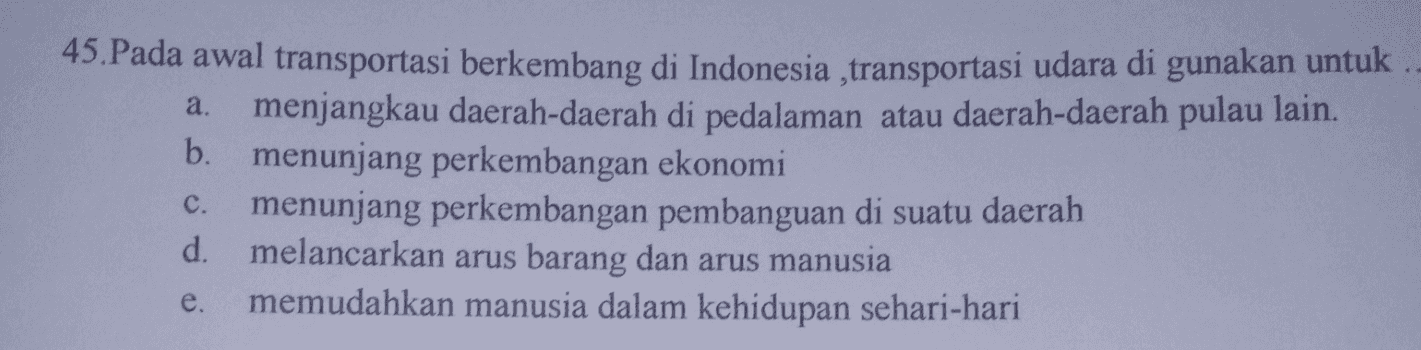 a. 45. Pada awal transportasi berkembang di Indonesia ,transportasi udara di gunakan untuk menjangkau daerah-daerah di pedalaman atau daerah-daerah pulau lain. b. menunjang perkembangan ekonomi menunjang perkembangan pembanguan di suatu daerah d. melancarkan arus barang dan arus manusia memudahkan manusia dalam kehidupan sehari-hari C. e. 