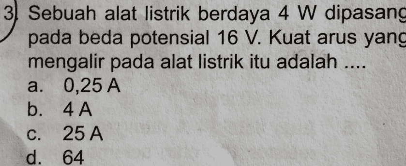 3. Sebuah alat listrik berdaya 4 W dipasang pada beda potensial 16 V. Kuat arus yang mengalir pada alat listrik itu adalah .... a. 0,25 A b. 4A C. 25 A d. 64 